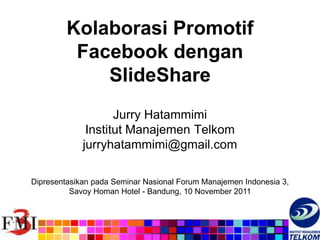 Kolaborasi Promotif
          Facebook dengan
             SlideShare
                    Jurry Hatammimi
              Institut Manajemen Telkom
             jurryhatammimi@gmail.com

Dipresentasikan pada Seminar Nasional Forum Manajemen Indonesia 3,
          Savoy Homan Hotel - Bandung, 10 November 2011
 