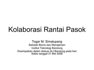 Kolaborasi Rantai Pasok
             Togar M. Simatupang
          Sekolah Bisnis dan Manajemen
            Institut Teknologi Bandung
  Disampaikan dalam diskusi ALI Bandung pada hari
            Sabtu tanggal 31 Mei 2008