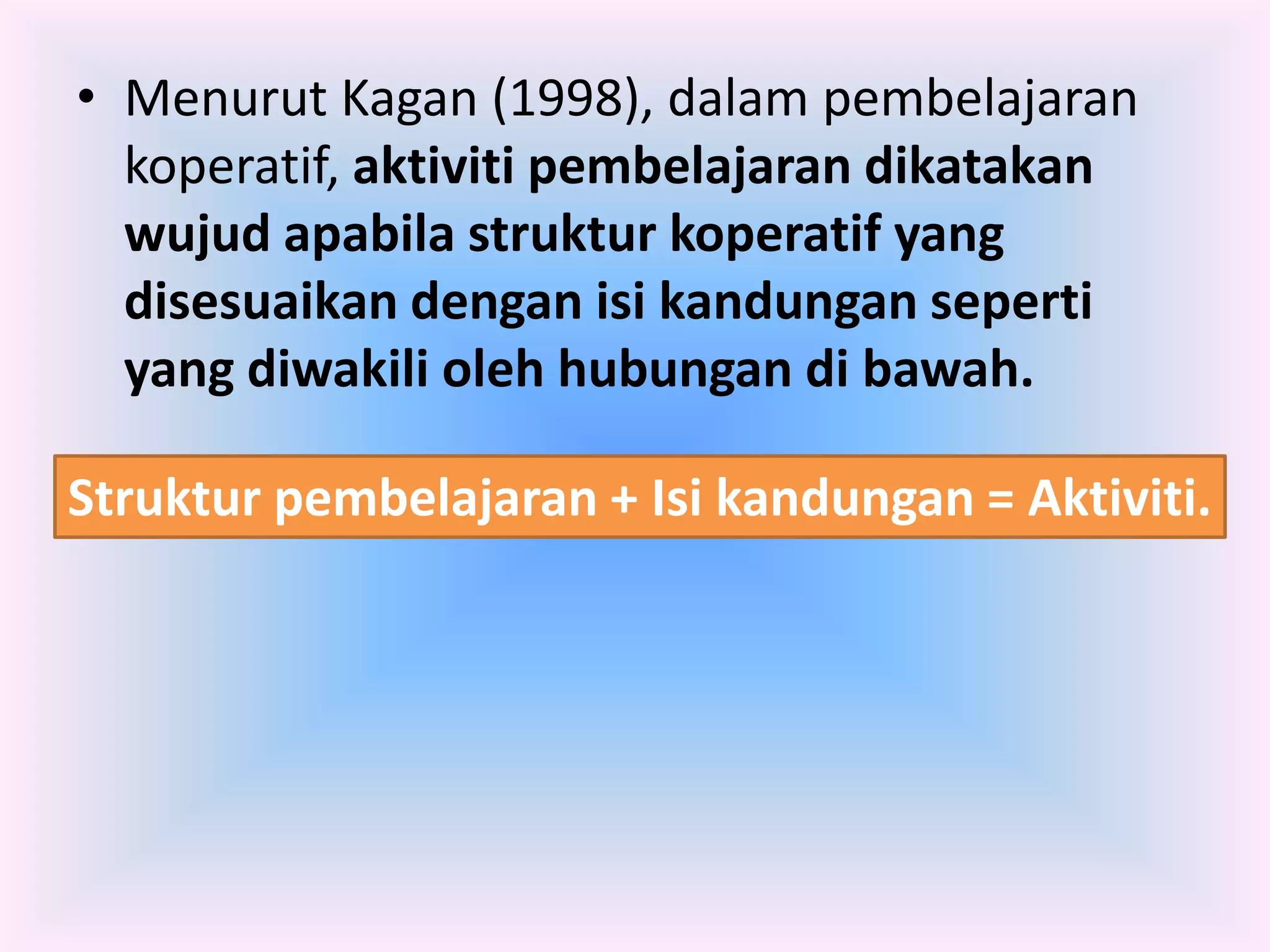 • Menurut Kagan (1998), dalam pembelajaran
  koperatif, aktiviti pembelajaran dikatakan
  wujud apabila struktur koperatif yang
  disesuaikan dengan isi kandungan seperti
  yang diwakili oleh hubungan di bawah.

Struktur pembelajaran + Isi kandungan = Aktiviti.
 