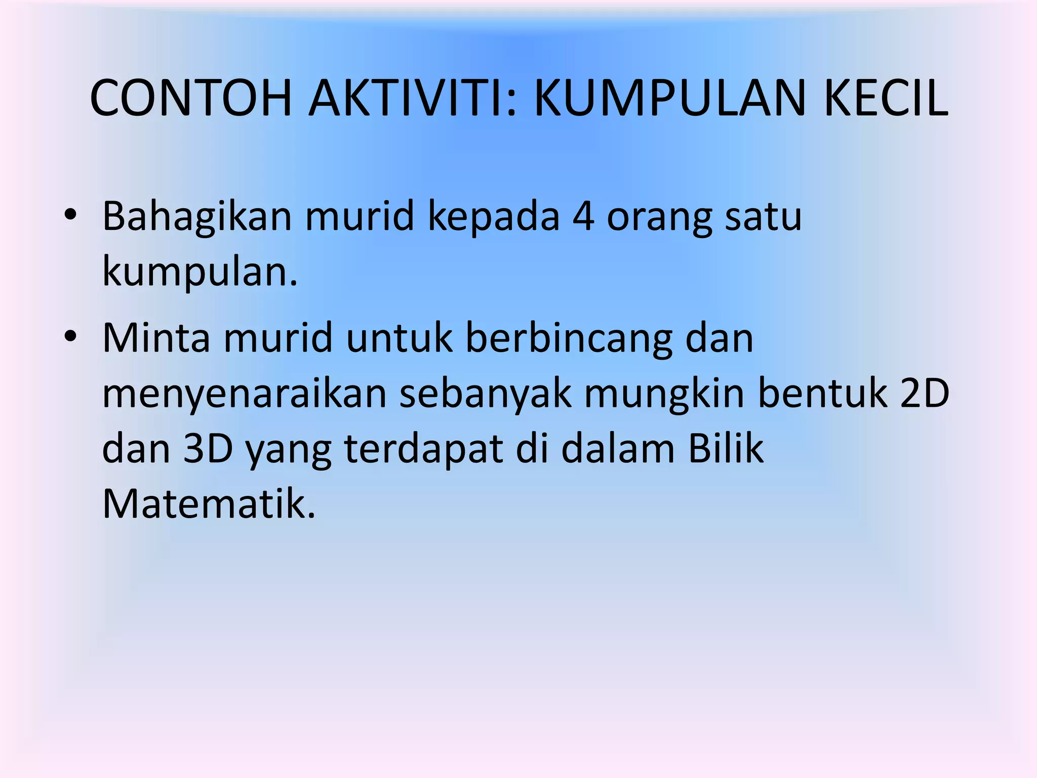 CONTOH AKTIVITI: KUMPULAN KECIL
• Bahagikan murid kepada 4 orang satu
  kumpulan.
• Minta murid untuk berbincang dan
  menyenaraikan sebanyak mungkin bentuk 2D
  dan 3D yang terdapat di dalam Bilik
  Matematik.
 