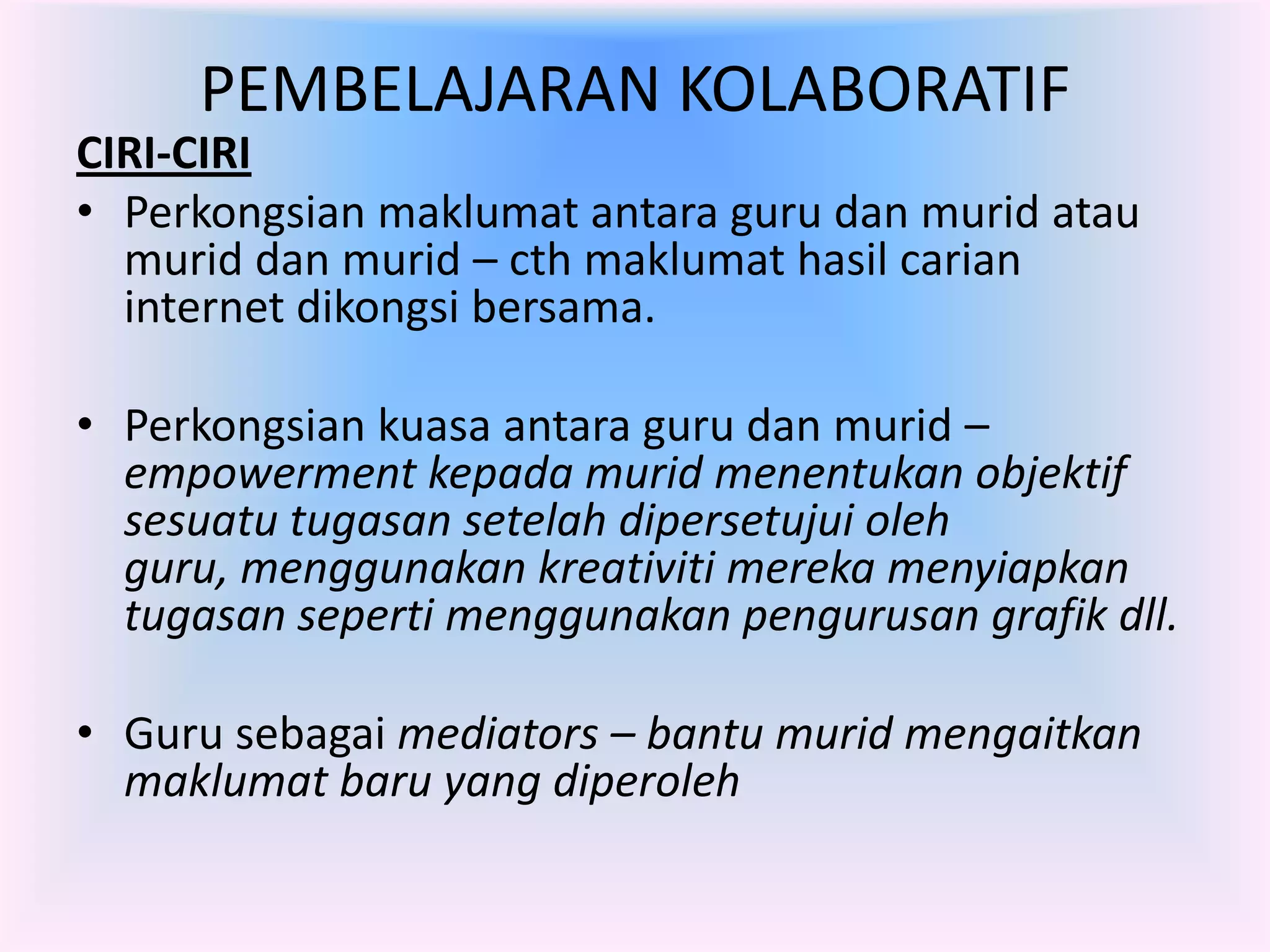 PEMBELAJARAN KOLABORATIF
CIRI-CIRI
• Perkongsian maklumat antara guru dan murid atau
  murid dan murid – cth maklumat hasil carian
  internet dikongsi bersama.

• Perkongsian kuasa antara guru dan murid –
  empowerment kepada murid menentukan objektif
  sesuatu tugasan setelah dipersetujui oleh
  guru, menggunakan kreativiti mereka menyiapkan
  tugasan seperti menggunakan pengurusan grafik dll.

• Guru sebagai mediators – bantu murid mengaitkan
  maklumat baru yang diperoleh
 