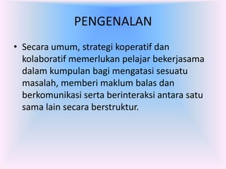 PENGENALAN
• Secara umum, strategi koperatif dan
  kolaboratif memerlukan pelajar bekerjasama
  dalam kumpulan bagi mengatasi sesuatu
  masalah, memberi maklum balas dan
  berkomunikasi serta berinteraksi antara satu
  sama lain secara berstruktur.
 