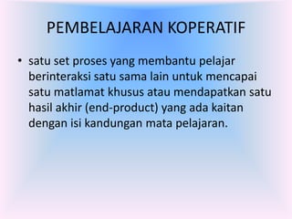 PEMBELAJARAN KOPERATIF
• satu set proses yang membantu pelajar
  berinteraksi satu sama lain untuk mencapai
  satu matlamat khusus atau mendapatkan satu
  hasil akhir (end-product) yang ada kaitan
  dengan isi kandungan mata pelajaran.
 