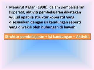• Menurut Kagan (1998), dalam pembelajaran
  koperatif, aktiviti pembelajaran dikatakan
  wujud apabila struktur koperatif yang
  disesuaikan dengan isi kandungan seperti
  yang diwakili oleh hubungan di bawah.

Struktur pembelajaran + Isi kandungan = Aktiviti.
 