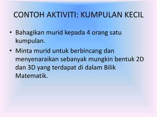 CONTOH AKTIVITI: KUMPULAN KECIL
• Bahagikan murid kepada 4 orang satu
  kumpulan.
• Minta murid untuk berbincang dan
  menyenaraikan sebanyak mungkin bentuk 2D
  dan 3D yang terdapat di dalam Bilik
  Matematik.
 