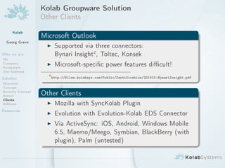 Kolab Groupware Solution
                   Other Clients
     Kolab
                   Microsoft Outlook
  Georg Greve
                    I Supported via three connectors:
Who we are                              c
                          Bynari Insight , Toltec, Konsek
Me
Company
Ecosystem
                     I    Microsoft-specic power features dicult!
Our business
                     c
Solution                 http://files.kolabsys.com/Public/Certification/201010-BynariInsight.pdf
Overview
Concept
Security Concept
Server             Other Clients
Clients
Editions            I Mozilla with SyncKolab Plugin
Resources           I Evolution with Evolution-Kolab EDS Connector
                    I Via ActiveSync: iOS, Android, Windows Mobile
                          6.5, Maemo/Meego, Symbian, BlackBerry (with
                          plugin), Palm (untested)
 