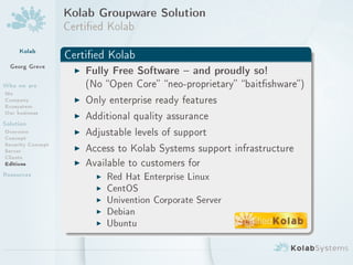Kolab Groupware Solution
                   Certied Kolab
     Kolab
                   Certied Kolab
  Georg Greve        I Fully Free Software  and proudly so!
Who we are               (No Open Core neo-proprietary baitshware)
Me
Company              I   Only enterprise ready features
Ecosystem
Our business         I   Additional quality assurance
Solution
Overview
Concept
                     I   Adjustable levels of support
Security Concept
Server               I   Access to Kolab Systems support infrastructure
Clients
Editions             I   Available to customers for
Resources                  I   Red Hat Enterprise Linux
                           I   CentOS
                           I   Univention Corporate Server
                           I   Debian
                           I   Ubuntu
 