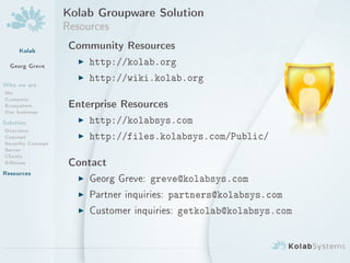 Kolab Groupware Solution
                   Resources
     Kolab          Community Resources
  Georg Greve        I http://kolab.org
                     I http://wiki.kolab.org
Who we are
Me
Company
Ecosystem           Enterprise Resources
Our business
Solution             I http://kolabsys.com
Overview
Concept              I http://files.kolabsys.com/Public/
Security Concept
Server
Clients
Editions            Contact
Resources
                     I Georg Greve: greve@kolabsys.com
                     I Partner inquiries: partners@kolabsys.com
                     I Customer inquiries: getkolab@kolabsys.com
 