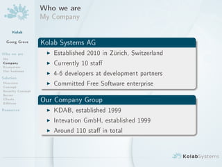 Who we are
                   My Company
     Kolab
  Georg Greve      Kolab Systems AG
Who we are          I Established 2010 in Zürich, Switzerland
Me
Company
Ecosystem
                    I Currently 10 sta
Our business        I 4-6 developers at development partners
Solution
Overview
Concept
                    I Committed Free Software enterprise
Security Concept
Server
Clients
Editions           Our Company Group
Resources           I KDAB, established 1999
                    I Intevation GmbH, established 1999
                    I Around 110 sta in total
 