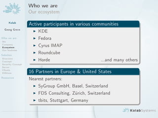 Who we are
                   Our ecosystem
     Kolab         Active participants in various communities
  Georg Greve        I KDE
Who we are           I Fedora
Me
Company
Ecosystem            I Cyrus IMAP
Our business
Solution
                     I Roundcube
Overview
Concept              I Horde                         ...and many others
Security Concept
Server
Clients
Editions           16 Partners in Europe  United States
Resources          Nearest partners:

                     I   SyGroup GmbH, Basel, Switzerland

                     I   FDS Consulting, Zürich, Switzerland

                     I   tbits, Stuttgart, Germany
 