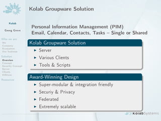 Kolab Groupware Solution



     Kolab
                   Personal Information Management (PIM)
  Georg Greve
                   Email, Calendar, Contacts, Tasks  Single or Shared
Who we are
Me
Company
                   Kolab Groupware Solution
Ecosystem
Our business        I Server
Solution
Overview
                    I Various Clients
Concept
Security Concept    I Tools  Scripts
Server
Clients
Editions
Resources          Award-Winning Design
                    I Super-modular  integration friendly
                    I Securiy  Privacy
                    I Federated
                    I Extremely scalable
 