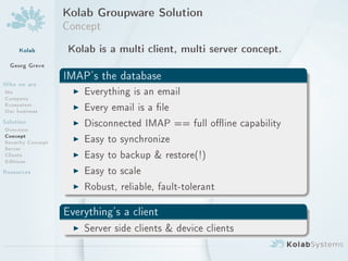 Kolab Groupware Solution
                   Concept
     Kolab          Kolab is a multi client, multi server concept.
  Georg Greve
                   IMAP's the database
Who we are
Me                   I Everything is an email
Company
Ecosystem
Our business         I Every email is a le
Solution             I Disconnected IMAP == full oine capability
Overview
Concept
Security Concept     I Easy to synchronize
Server
Clients              I Easy to backup  restore(!)
Editions
Resources            I Easy to scale
                     I Robust, reliable, fault-tolerant

                   Everything's a client
                     I Server side clients  device clients
 
