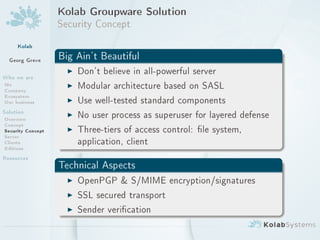 Kolab Groupware Solution
                   Security Concept
     Kolab
  Georg Greve      Big Ain't Beautiful
                     I Don't believe in all-powerful server
Who we are
Me
Company
                     I Modular architecture based on SASL
Ecosystem
Our business         I Use well-tested standard components
Solution             I No user process as superuser for layered defense
Overview
Concept
Security Concept     I Three-tiers of access control: le system,
Server
Clients                application, client
Editions
Resources
                   Technical Aspects
                     I OpenPGP  S/MIME encryption/signatures
                     I SSL secured transport
                     I Sender verication
 