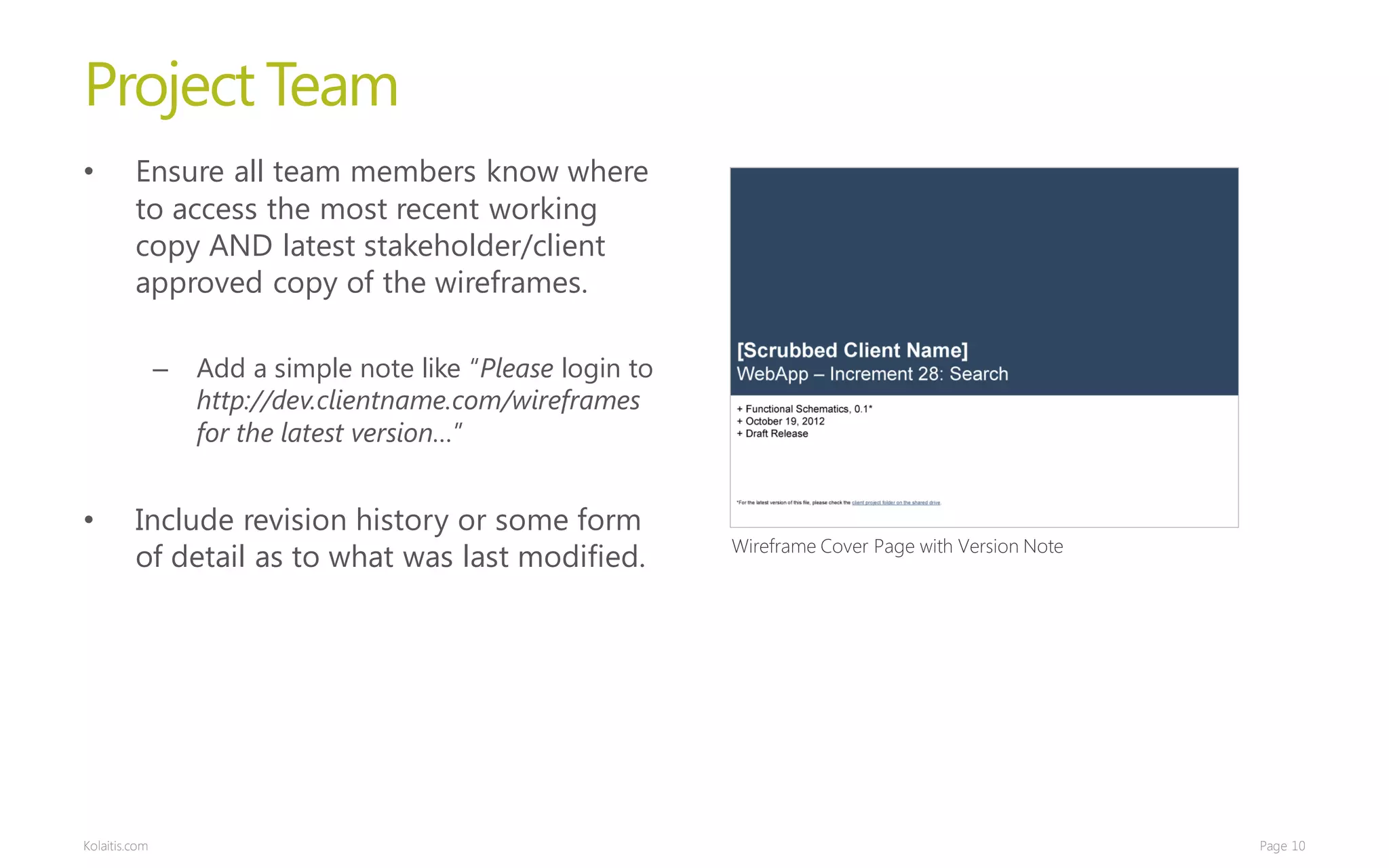 Project Team
•        Ensure all team members know where
         to access the most recent working
         copy AND latest stakeholder/client
         approved copy of the wireframes.

               –   Add a simple note like “Please login to
                   http://dev.clientname.com/wireframes
                   for the latest version…”


•        Include revision history or some form
                                                             Wireframe Cover Page with Version Note
         of detail as to what was last modified.




Kolaitis.com                                                                                          Page 10
 