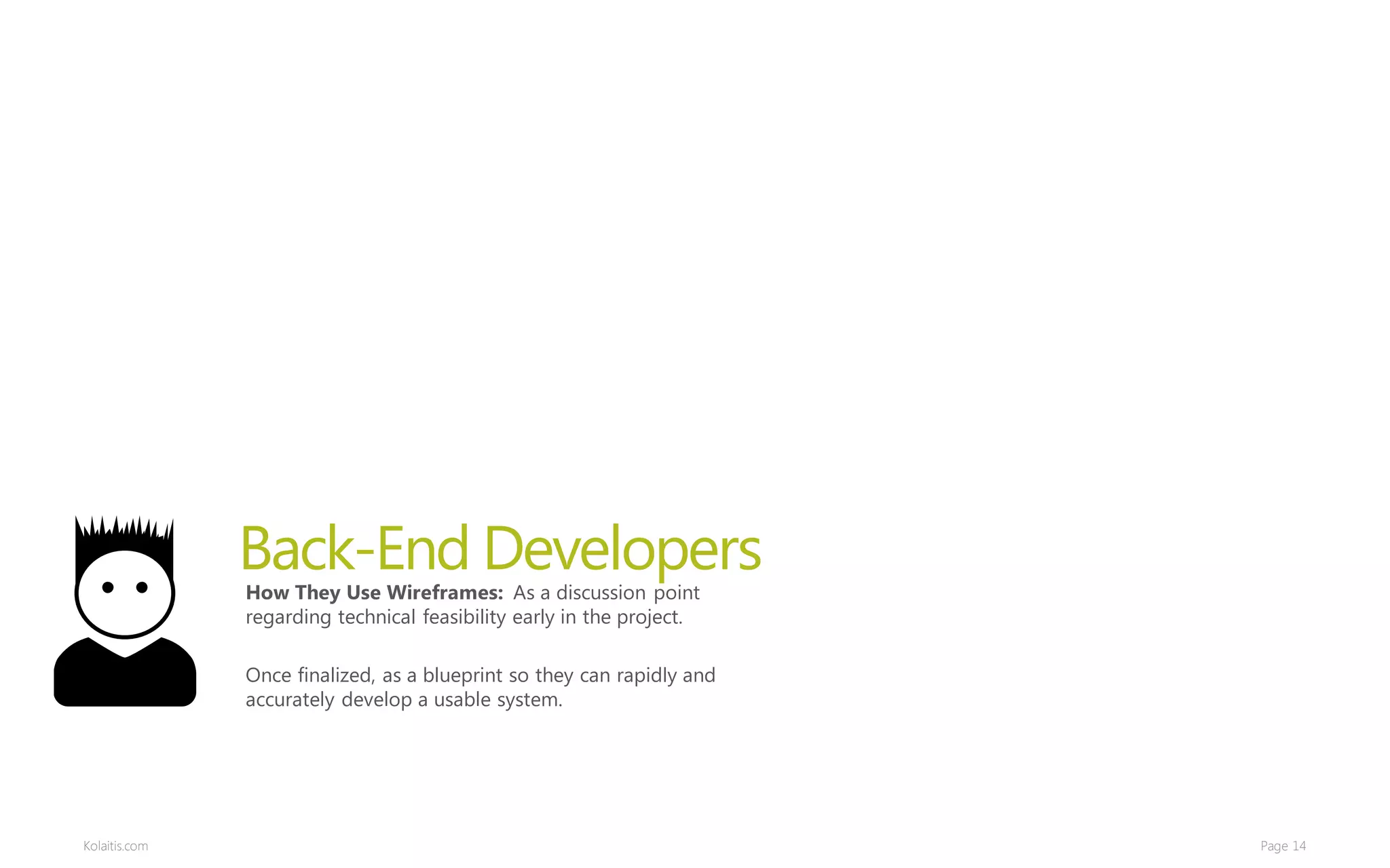 Back-End Developers
               How They Use Wireframes: As a discussion point
               regarding technical feasibility early in the project.

               Once finalized, as a blueprint so they can rapidly and
               accurately develop a usable system.




Kolaitis.com                                                            Page 14
 