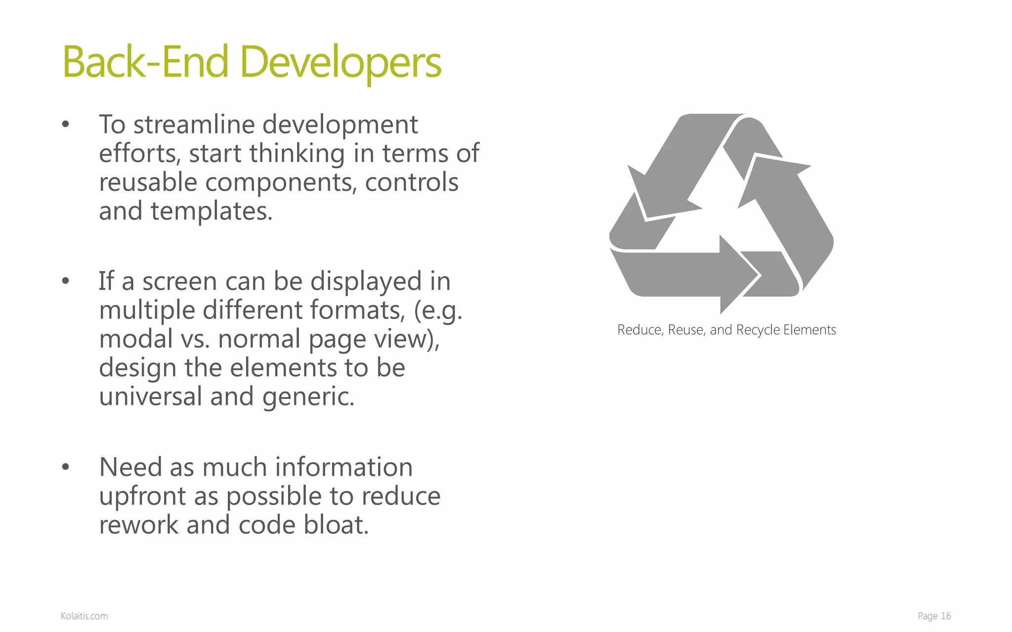 Back-End Developers
•        To streamline development
         efforts, start thinking in terms of
         reusable components, controls
         and templates.

•        If a screen can be displayed in
         multiple different formats, (e.g.
         modal vs. normal page view),          Reduce, Reuse, and Recycle Elements

         design the elements to be
         universal and generic.

•        Need as much information
         upfront as possible to reduce
         rework and code bloat.


Kolaitis.com                                                                         Page 16
 