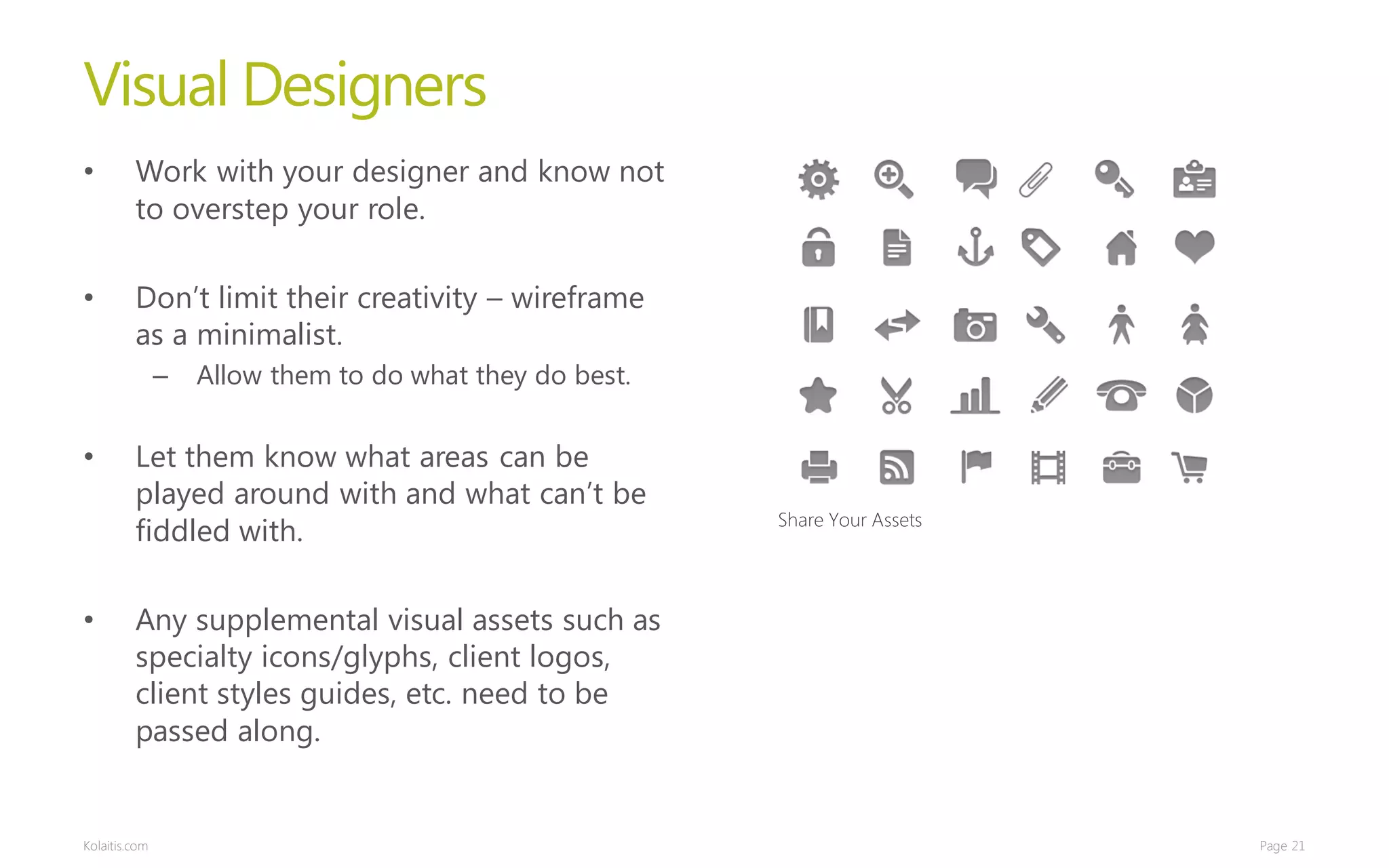 Visual Designers
•        Work with your designer and know not
         to overstep your role.

•        Don’t limit their creativity – wireframe
         as a minimalist.
               –   Allow them to do what they do best.


•        Let them know what areas can be
         played around with and what can’t be
                                                         Share Your Assets
         fiddled with.

•        Any supplemental visual assets such as
         specialty icons/glyphs, client logos,
         client styles guides, etc. need to be
         passed along.


Kolaitis.com                                                                 Page 21
 