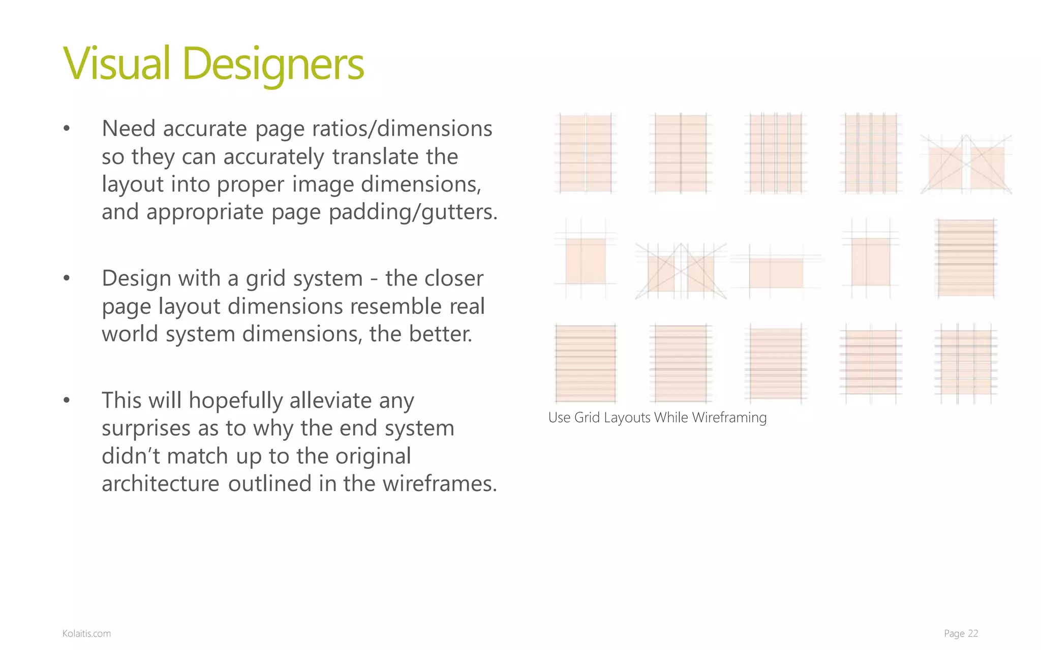 Visual Designers
•        Need accurate page ratios/dimensions
         so they can accurately translate the
         layout into proper image dimensions,
         and appropriate page padding/gutters.

•        Design with a grid system - the closer
         page layout dimensions resemble real
         world system dimensions, the better.

•        This will hopefully alleviate any
                                                    Use Grid Layouts While Wireframing
         surprises as to why the end system
         didn’t match up to the original
         architecture outlined in the wireframes.




Kolaitis.com                                                                             Page 22
 