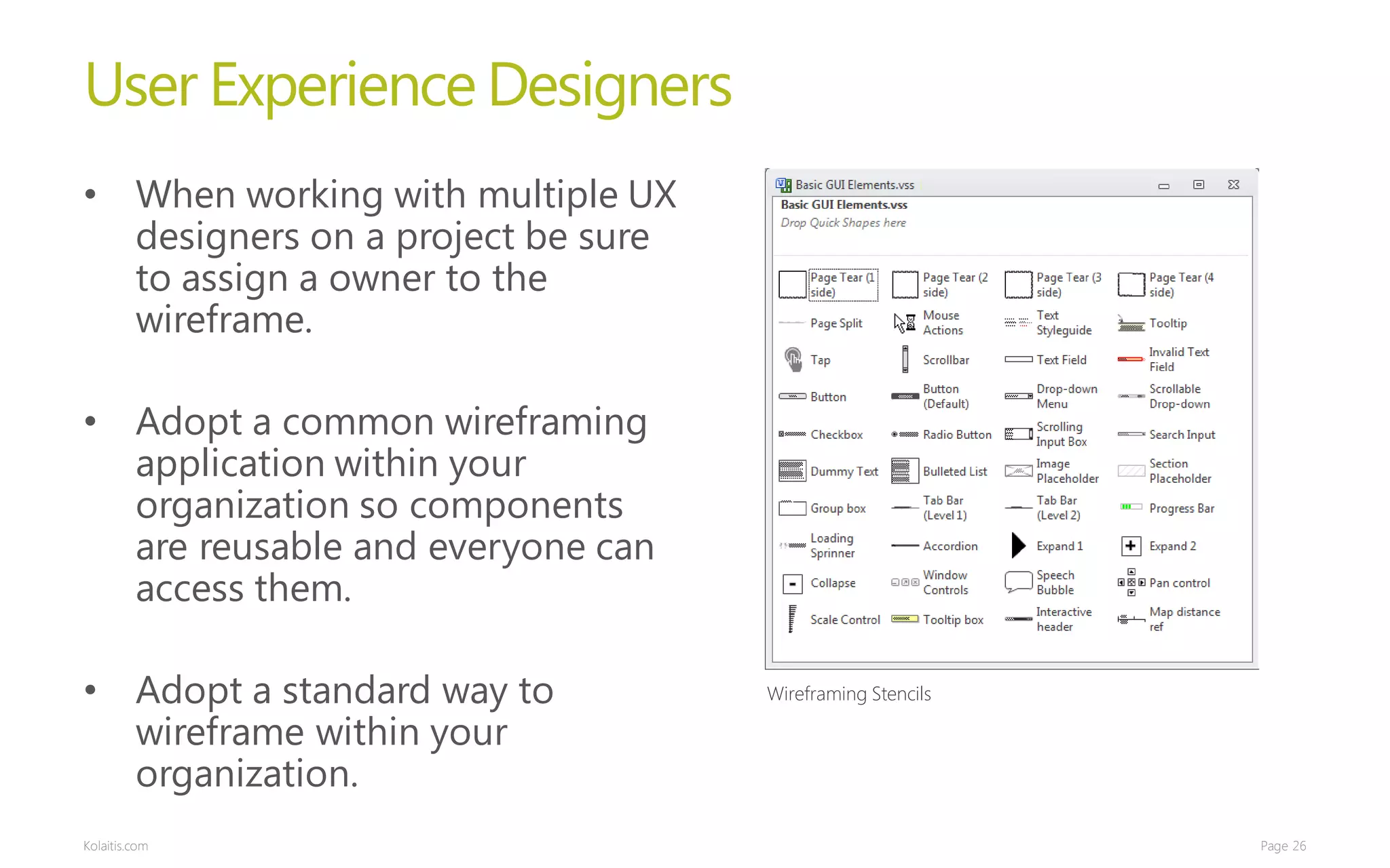 User Experience Designers
• When working with multiple UX
  designers on a project be sure
  to assign a owner to the
  wireframe.

• Adopt a common wireframing
  application within your
  organization so components
  are reusable and everyone can
  access them.

• Adopt a standard way to          Wireframing Stencils

  wireframe within your
  organization.
Kolaitis.com                                              Page 26
 