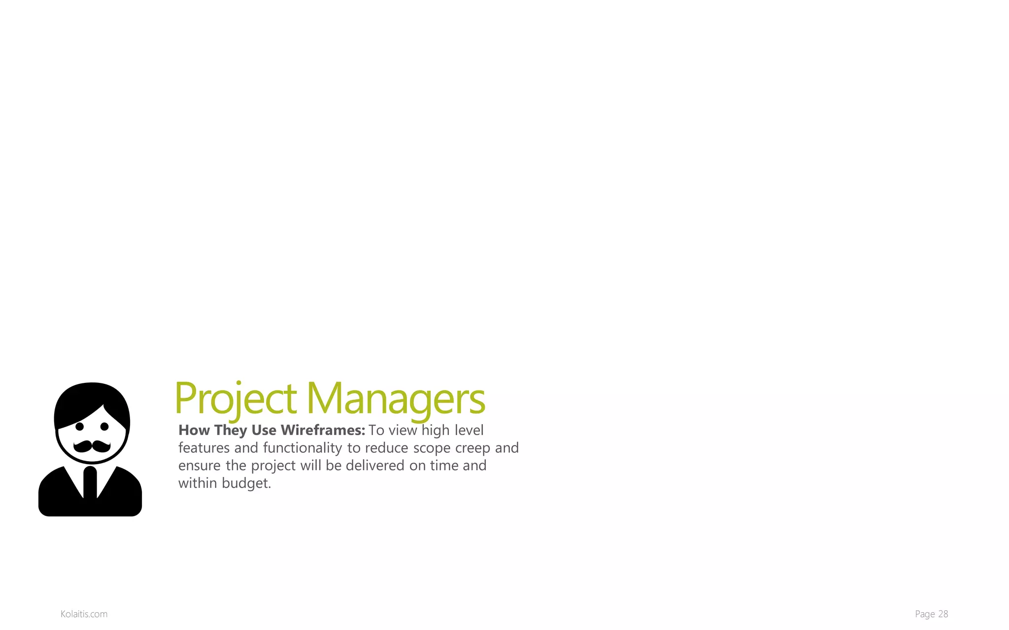 Project Managers
               How They Use Wireframes: To view high level
               features and functionality to reduce scope creep and
               ensure the project will be delivered on time and
               within budget.




Kolaitis.com                                                          Page 28
 