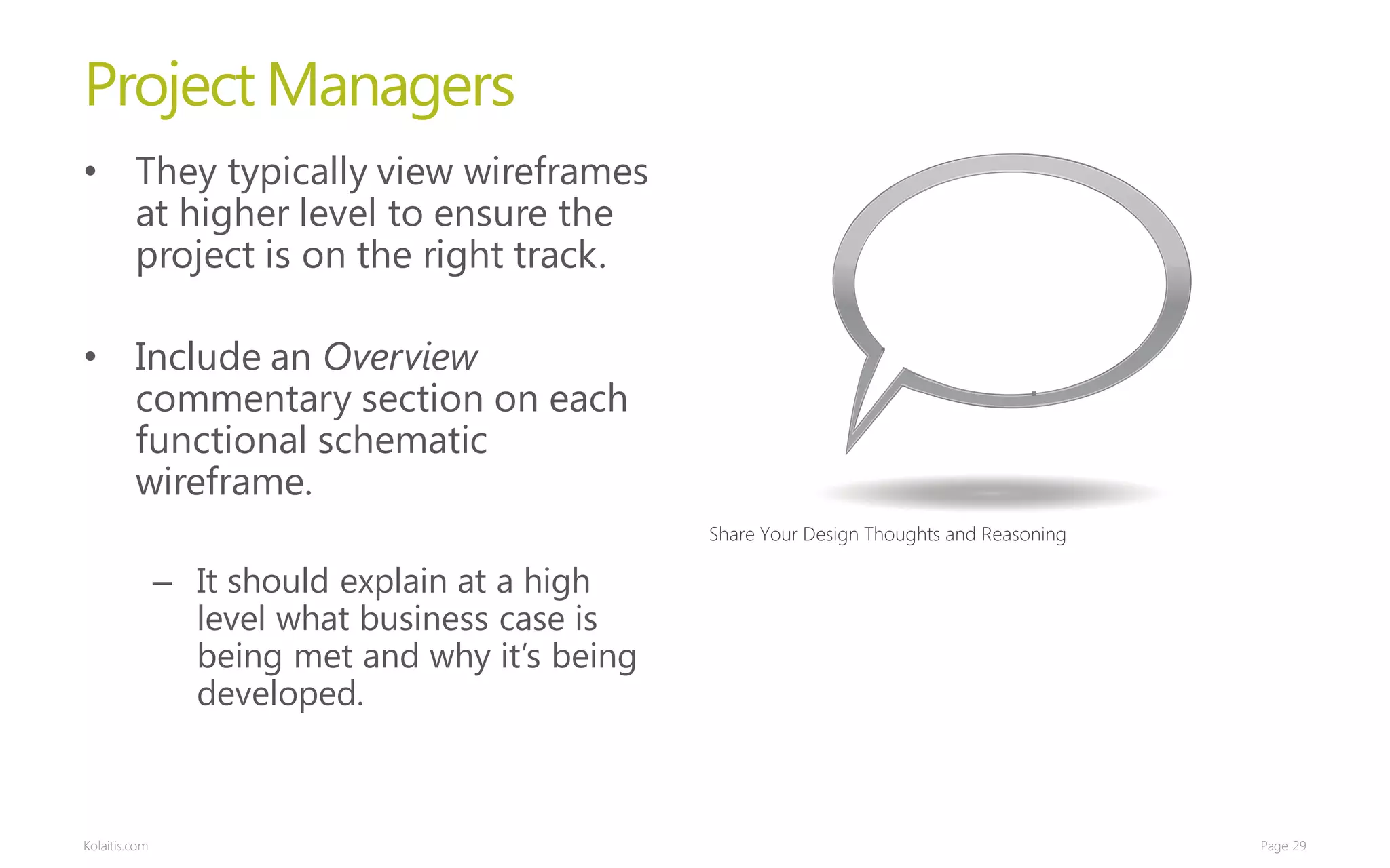 Project Managers
• They typically view wireframes
  at higher level to ensure the
  project is on the right track.

• Include an Overview
  commentary section on each
  functional schematic
  wireframe.
                                                Share Your Design Thoughts and Reasoning

               – It should explain at a high
                 level what business case is
                 being met and why it’s being
                 developed.



Kolaitis.com                                                                               Page 29
 