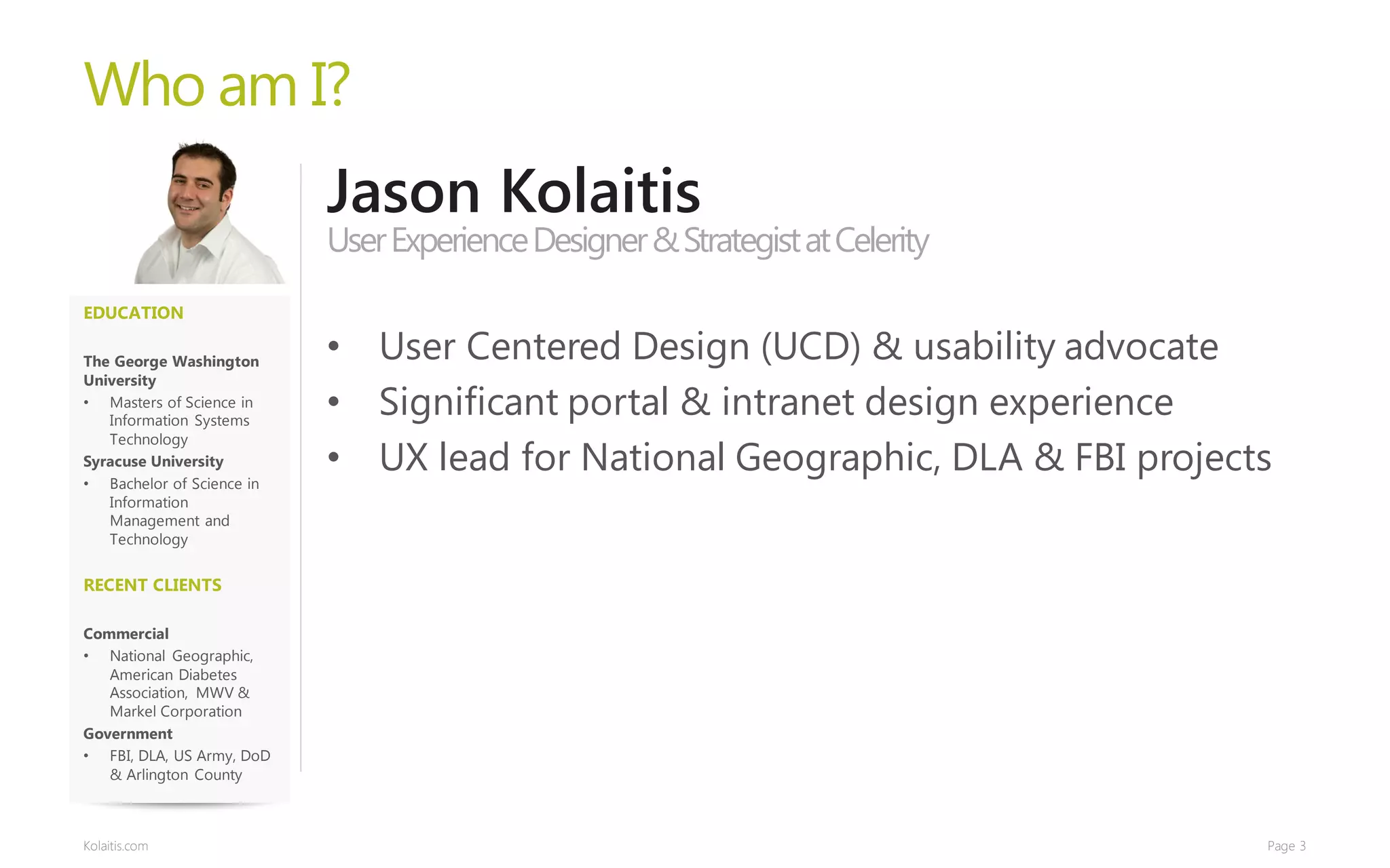 Who am I?
                           Jason Kolaitis
                           User Experience Designer & Strategist at Celerity
EDUCATION

The George Washington      • User Centered Design (UCD) & usability advocate
University
• Masters of Science in
   Information Systems
                           • Significant portal & intranet design experience
   Technology
Syracuse University
• Bachelor of Science in
                           • UX lead for National Geographic, DLA & FBI projects
   Information
   Management and
   Technology


RECENT CLIENTS

Commercial
• National Geographic,
   American Diabetes
   Association, MWV &
   Markel Corporation
Government
• FBI, DLA, US Army, DoD
   & Arlington County



Kolaitis.com                                                                   Page 3
 