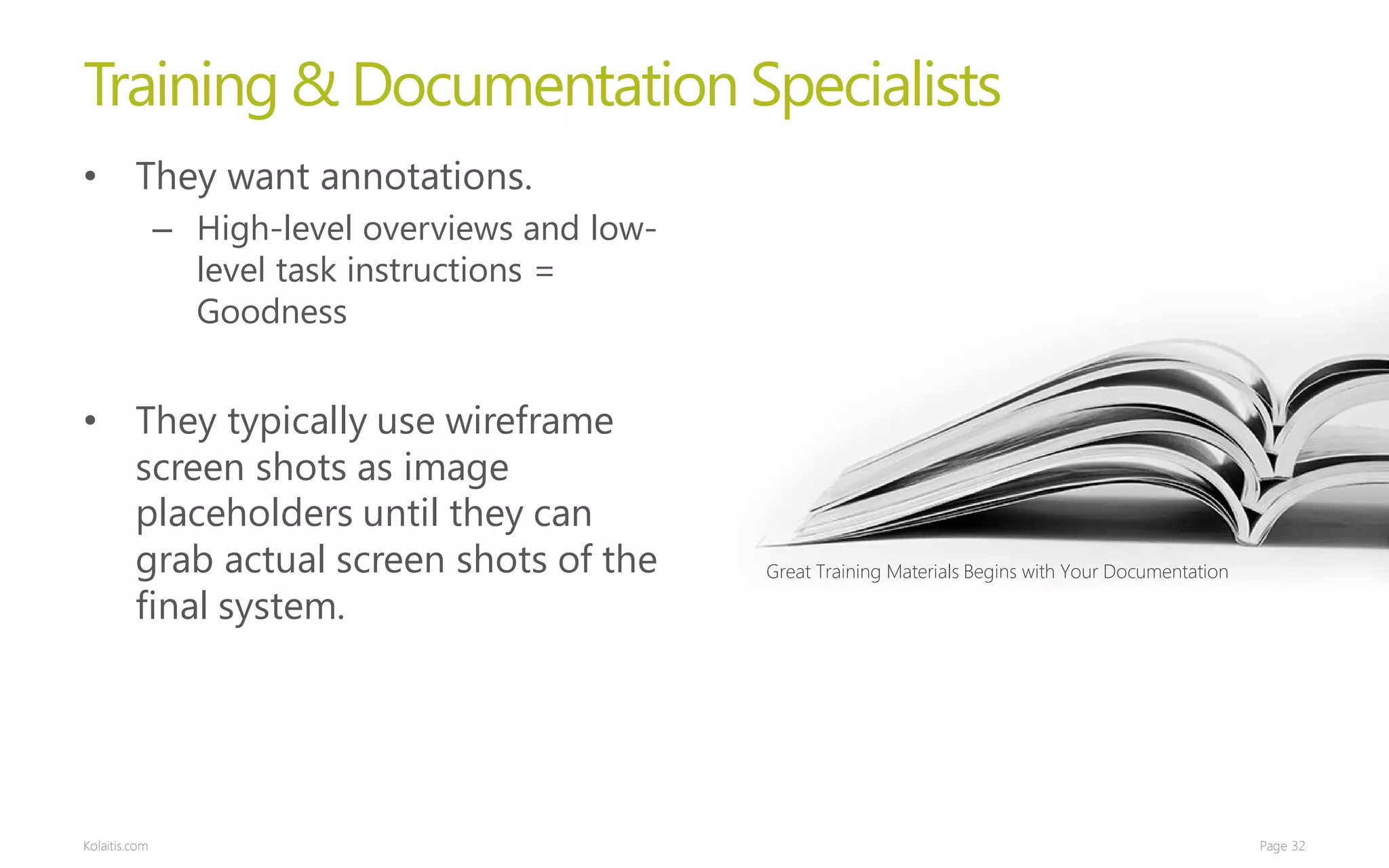 Training & Documentation Specialists
• They want annotations.
               – High-level overviews and low-
                 level task instructions =
                 Goodness


• They typically use wireframe
  screen shots as image
  placeholders until they can
  grab actual screen shots of the                Great Training Materials Begins with Your Documentation

  final system.




Kolaitis.com                                                                                               Page 32
 
