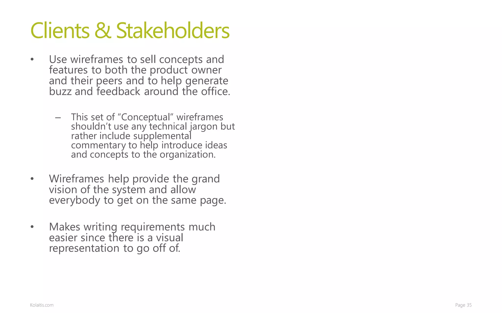Clients & Stakeholders
•        Use wireframes to sell concepts and
         features to both the product owner
         and their peers and to help generate
         buzz and feedback around the office.

               –   This set of “Conceptual” wireframes
                   shouldn’t use any technical jargon but
                   rather include supplemental
                   commentary to help introduce ideas
                   and concepts to the organization.

•        Wireframes help provide the grand
         vision of the system and allow
         everybody to get on the same page.

•        Makes writing requirements much
         easier since there is a visual
         representation to go off of.



Kolaitis.com                                                Page 35
 