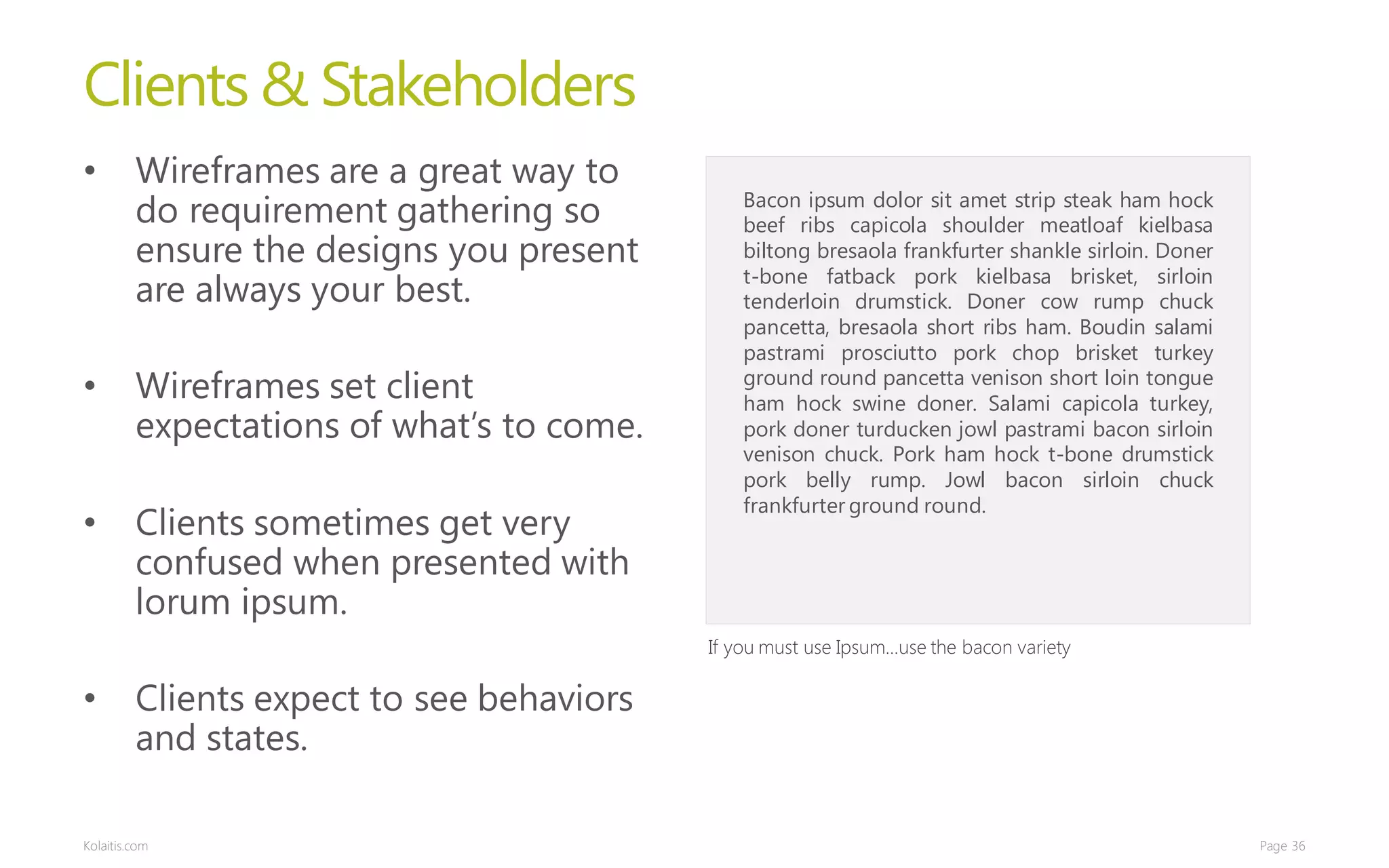 Clients & Stakeholders
•        Wireframes are a great way to
         do requirement gathering so           Bacon ipsum dolor sit amet strip steak ham hock
                                               beef ribs capicola shoulder meatloaf kielbasa
         ensure the designs you present        biltong bresaola frankfurter shankle sirloin. Doner
                                               t-bone fatback pork kielbasa brisket, sirloin
         are always your best.                 tenderloin drumstick. Doner cow rump chuck
                                               pancetta, bresaola short ribs ham. Boudin salami
                                               pastrami prosciutto pork chop brisket turkey
•        Wireframes set client                 ground round pancetta venison short loin tongue
                                               ham hock swine doner. Salami capicola turkey,
         expectations of what’s to come.       pork doner turducken jowl pastrami bacon sirloin
                                               venison chuck. Pork ham hock t-bone drumstick
                                               pork belly rump. Jowl bacon sirloin chuck
                                               frankfurter ground round.
•        Clients sometimes get very
         confused when presented with
         lorum ipsum.
                                           If you must use Ipsum…use the bacon variety

•        Clients expect to see behaviors
         and states.

Kolaitis.com                                                                                         Page 36
 