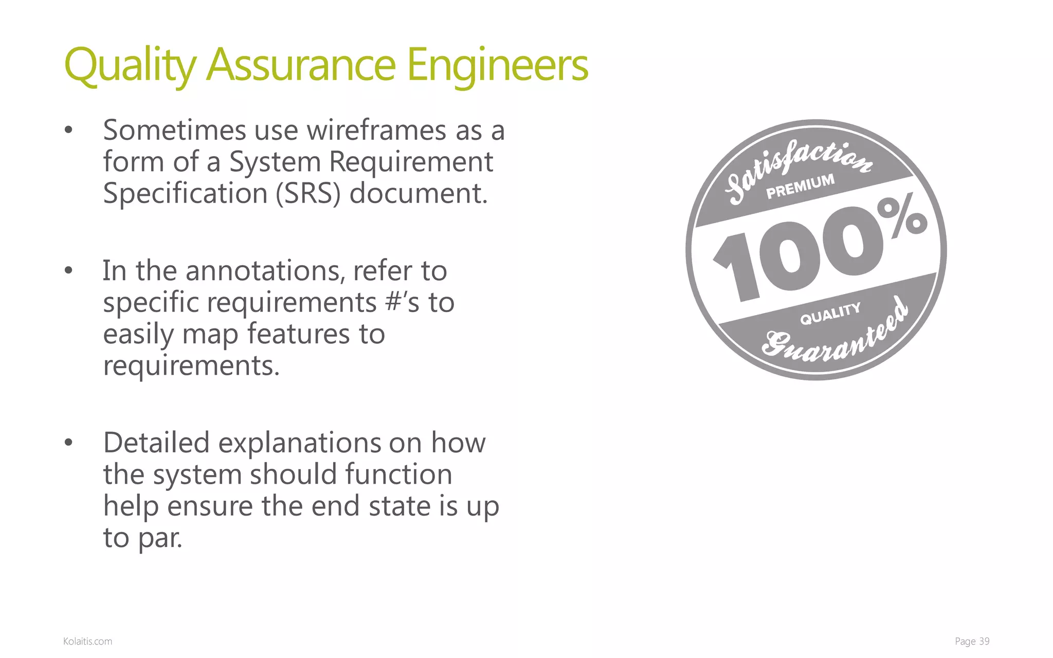 Quality Assurance Engineers
• Sometimes use wireframes as a
  form of a System Requirement
  Specification (SRS) document.

• In the annotations, refer to
  specific requirements #’s to
  easily map features to
  requirements.

• Detailed explanations on how
  the system should function
  help ensure the end state is up
  to par.


Kolaitis.com                        Page 39
 