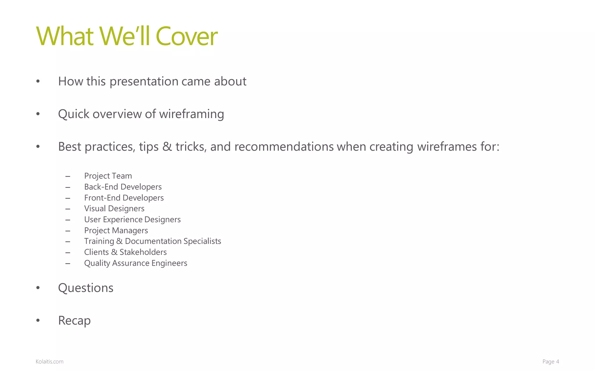 What We’ll Cover
•        How this presentation came about

•        Quick overview of wireframing

•        Best practices, tips & tricks, and recommendations when creating wireframes for:

               –   Project Team
               –   Back-End Developers
               –   Front-End Developers
               –   Visual Designers
               –   User Experience Designers
               –   Project Managers
               –   Training & Documentation Specialists
               –   Clients & Stakeholders
               –   Quality Assurance Engineers


•        Questions

•        Recap


Kolaitis.com                                                                                Page 4
 