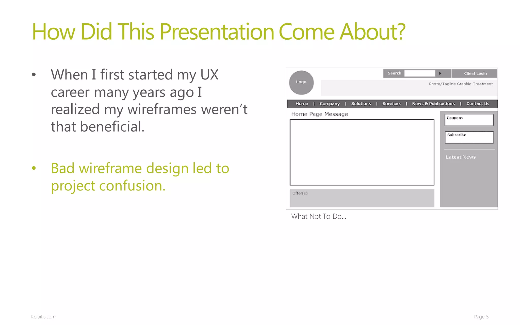 How Did This Presentation Come About?
• When I first started my UX
  career many years ago I
  realized my wireframes weren’t
  that beneficial.

• Bad wireframe design led to
  project confusion.
                                   What Not To Do...




Kolaitis.com                                           Page 5
 