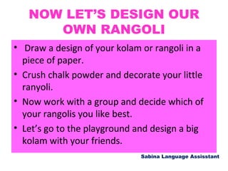 NOW LET’S DESIGN OUR
OWN RANGOLI
• Draw a design of your kolam or rangoli in a
piece of paper.
• Crush chalk powder and decorate your little
ranyoli.
• Now work with a group and decide which of
your rangolis you like best.
• Let’s go to the playground and design a big
kolam with your friends.
Sabina Language Assisstant
 