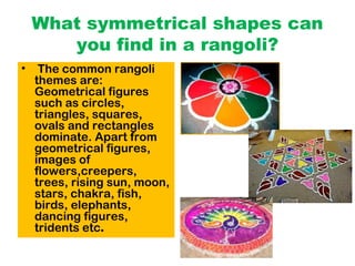 What symmetrical shapes can
you find in a rangoli?
• The common rangoli
themes are:
Geometrical figures
such as circles,
triangles, squares,
ovals and rectangles
dominate. Apart from
geometrical figures,
images of
flowers,creepers,
trees, rising sun, moon,
stars, chakra, fish,
birds, elephants,
dancing figures,
tridents etc.
 