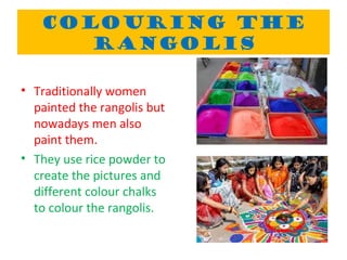 COLOURING THE
RANGOLIS
• Traditionally women
painted the rangolis but
nowadays men also
paint them.
• They use rice powder to
create the pictures and
different colour chalks
to colour the rangolis.
 