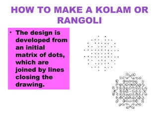 HOW TO MAKE A KOLAM OR
RANGOLI
• The design is
developed from
an initial
matrix of dots,
which are
joined by lines
closing the
drawing.
 