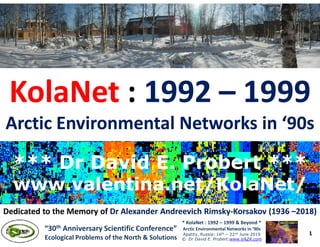 KolaNetKolaNet :: 19921992 –– 19991999
Arctic Environmental Networks in ‘90sArctic Environmental Networks in ‘90s
1
* KolaNet : 1992 – 1999 & Beyond *
Arctic Environmental Networks in ’90s
Apatity, Russia: 16th – 22nd June 2019
© Dr David E. Probert:www.VAZA.com
“30th Anniversary Scientific Conference”
Ecological Problems of the North & Solutions
Arctic Environmental Networks in ‘90sArctic Environmental Networks in ‘90s
*** Dr David E. Probert ****** Dr David E. Probert ***
www.valentina.net/KolaNet/www.valentina.net/KolaNet/
*** Dr David E. Probert ****** Dr David E. Probert ***
www.valentina.net/KolaNet/www.valentina.net/KolaNet/
Dedicated to the Memory ofDedicated to the Memory of Dr AlexanderDr Alexander AndreevichAndreevich RimskyRimsky--Korsakov (1936Korsakov (1936 ––2018)2018)
 