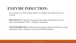 ENZYME INDUCTION:
◦ It is a process in which a drug induces or enhances the expression of an
enzyme.
◦ RIFAMPACIN if taken by female patients taking contraceptives causes
decreased therapeutic effect , leading to pregnancy.
◦ PHENOBARBITONE if administered to patients taking warfarin may cause
therapeutic failure, leading to increased bleeding tendency.
SREE DATTHA INSTITUTE OF PHARMACY 12
 