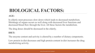 BIOLOGICAL FACTORS:
AGE:
In elderly most processes slow down which leads to decreased metabolism.
Shrinkage of organs occurs as well along with decreased liver functions and
decreased blood flow through the liver. All these factors the metabolism.
The drug doses should be decreased in the elderly.
DIET:
The enzyme content and activity is altered by a number of dietary components.
Low protein in diet decreases and high protein content in diet increases the drug
metabolizing activity.
SREE DATTHA INSTITUTE OF PHARMACY 14
 