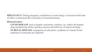 PREGNANCY: During pregnancy metabolism of some drugs is increased while that
of others is decreased due to presence of steroid hormone.
Diseased states:
◦ LIVER DISEASE such as hepatic carcinoma, cirrhosis, etc. reduce the hepatic
drug metabolizing ability and thus increase the half lives of almost all drugs .
◦ IN RENAL DISEASE conjugation of salicylates, oxidation of vitamin D and
hydrolysis of procaine are impaired.
SREE DATTHA INSTITUTE OF PHARMACY 16
 