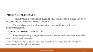 MICROSOMAL ENZYMES:
The endoplasmic reticulum of liver and other tissues contain a large variety of
enzymes together called microsomal enzymes.
They catalyze glucuronide conjugation ,most oxidative reactions and
hydrolytic reactions.
NON- MICROSOMAL ENZYMES:
Enzymes occurring in organelles other than endoplasmic reticulum are called
non – microsomal enzymes..
They catalyze a number of reductive and hydrolytic reactions and all conjugative
reactions other than glucuronidation.
SREE DATTHA INSTITUTE OF PHARMACY 8
 