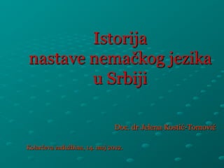 Istorija 
nastave nemačkog jezika 
u Srbiji 
Doc. dr Jelena Kostić-Tomović 
Kolarčeva zadužbina, 14. maj 2012. 
 