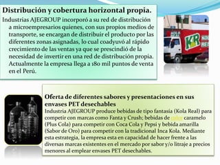 Distribución y cobertura horizontal propia.
Industrias AJEGROUP incorporó a su red de distribución
a microempresarios quienes, con sus propios medios de
transporte, se encargan de distribuir el producto por las
diferentes zonas asignadas, lo cual coadyuvó al rápido
crecimiento de las ventas ya que se prescindió de la
necesidad de invertir en una red de distribución propia.
Actualmente la empresa llega a 180 mil puntos de venta
en el Perú.
Oferta de diferentes sabores y presentaciones en sus
envases PET desechables
Industria AJEGROUP produce bebidas de tipo fantasía (Kola Real) para
competir con marcas como Fanta y Crush; bebidas de color caramelo
(Plus Cola) para competir con Coca Cola y Pepsi y bebida amarilla
(Sabor de Oro) para competir con la tradicional Inca Kola. Mediante
esta estrategia, la empresa esta en capacidad de hacer frente a las
diversas marcas existentes en el mercado por sabor y/o litraje a precios
menores al emplear envases PET desechables.
 