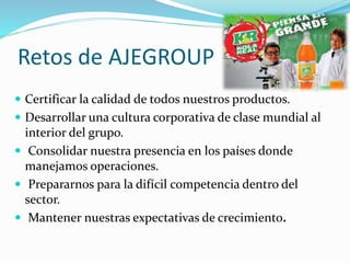 Retos de AJEGROUP
 Certificar la calidad de todos nuestros productos.
 Desarrollar una cultura corporativa de clase mundial al
interior del grupo.
 Consolidar nuestra presencia en los países donde
manejamos operaciones.
 Prepararnos para la difícil competencia dentro del
sector.
 Mantener nuestras expectativas de crecimiento.
 