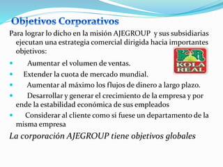Para lograr lo dicho en la misión AJEGROUP y sus subsidiarias
ejecutan una estrategia comercial dirigida hacia importantes
objetivos:
 Aumentar el volumen de ventas.
 Extender la cuota de mercado mundial.
 Aumentar al máximo los flujos de dinero a largo plazo.
 Desarrollar y generar el crecimiento de la empresa y por
ende la estabilidad económica de sus empleados
 Considerar al cliente como si fuese un departamento de la
misma empresa
La corporación AJEGROUP tiene objetivos globales
 