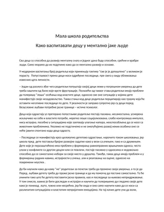 Мала школа родитељства
Како васпитавати децу у ментално јаке људе
Сва деца су способна да развију менталну снагу и једног дана буду способни, срећни и храбри
људи. Само морамо да их подучимо како да се ментално развију и оснаже.
У модерном васпитању број родитеља који примењују тактику “све је је допуштено” у великом је
порасту. Попустљивост према деци носи одређене последице, пре свега у виду обликовања
извесних црта личности.
– Један од разлога због чега родитељи попуштају својој деци лежи у погрешном уверењу да дете
треба заштити од било које врсте фрустрације. Полазећи од таквог става родитељи имају проблем
да толеришу “лоша” осећања код властите деце, односно све оне ситуације у којима дете
манифестује своје незадовољство. Таква стања код деце родитељи перципирају као трауму која ће
оставити негативне последице по дете. У реалности је заправо супротно јер су деци поред
безусловне љубави потребне јасне границе – истиче психолог.
Деца која одрастају уз претерано попустљиве родитеље постају пасивна, несамостална, усмерена
искључиво на себе и властите потребе, неретко лоше социјализована, слабо контролишу импулсе,
нису истрајна, посебно у ситуацијама које захтевају улагање напора, неоспособљена да се носе са
животним проблемима. Уколико не подстичемо и не омогућујемо развој неких особина оне се
неће јавити спонтано када деца одрасту.
– Последице се манифестују кроз целокупно дететово одрастање, нарочито током школовања, јер
школа пред дете поставља бројне развојне задатке како у вези са учењем, тако и са дружењем.
Дете које је перазаштићено има проблем у формирању равноправних вршњачких односа, често
улази у конфликте са другом децом или се повлачи, постаје пасивно у односима и недовољно
способно да се самостално избори за своје место у друштву. Такође, таква деца имају проблем и у
формирању радних навика, истрајности у учењу, али и реаговању на оцене, односно на
повремени неуспех .
Да би научили како да кажу “не” родитељи за почетак треба да промене своја уверења, а то је да
Поред љубави детету треба да пруже јасне границе и да му помогну да постане самостално. То ће
учинити тако што ће детету поставити јасна правила, као и последице за њихово непридржавање.
У том смислу, важно је бити доследан и истрајан и научити да толеришемо да гледамо своје дете
како је понекад љуто, тужно или несрећно, јер ће онда и оно само научити како да се носи са
различитим ситуацијама и властитим непријатним емоцијама. На тај начин дете учи да воли,
 