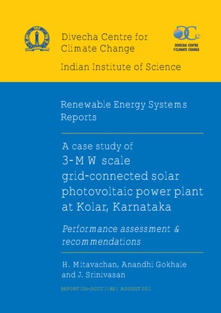 Indian Institute of Science
Renewable Energy Systems
Reports
A case study of
3-MW scale
grid-connected solar
photovoltaic power plant
at Kolar, Karnataka
Performance assessment &
recommendations
H. Mitavachan, Anandhi Gokhale
and J. Srinivasan
REPORT IISc-DCCC 11 RE 1 AUGUST 2011
NDIAIN
OT EUT FTISNI ECSCIEN
Divecha Centre for
Climate Change
 