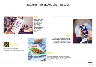 CÁC HÌNH TH C QU NG CÁO TRÊN KOLAỨ Ả
Trang 10
CPV
Là hình thức đưa
các thông điệp
của nhà quảng
cáo dưới dạng
phim (video)
ngay sau khi
người dùng trượt
trái vào poster
trên màn hình
khóa.
ỨNG DỤNG QUẢNG CÁO
TRÊN MÀN HÌNH KHÓA ĐIỆN THOẠI
CPC
Hình thức đặt poster full màn hình khóa,
nhà quảng cáo trả tiền theo mỗi lượt người
dùng click truy cập vào trang đích.
CPI
Hình thức quảng cáo trên màn
hình khóa, nhà quảng cáo trả tiền
cho mọi người dùng cài đặt ứng
dụng sau khi click vào poster.
 