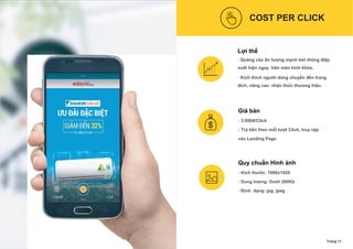 COST PER CLICK
Lợi thế
- Quảng cáo ấn tượng mạnh bởi thông điệp
xuất hiện ngay trên màn hình khóa.
- Kích thích người dùng chuyển đến trang
đích, nâng cao nhận thức thương hiệu.
Giá bán
- 3.000đ/Click
- Trả tiền theo mỗi lượt Click, truy cập
vào Landing Page
Quy chuẩn Hình ảnh
- Kích thước: 1080x1920
- Dung lượng: Dưới 200Kb
- Định dạng: jpg, jpeg
Trang 11
 
