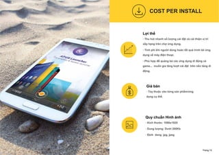 Lợi thế
- Thu hút nhanh số lượng cài đặt và cải thiện vị trí
xếp hạng trên chợ ứng dụng.
- Tính phí khi người dùng hoàn tất quá trình tải ứng
dụng về máy điện thoại.
- Phù hợp để quảng bá các ứng dụng di động và
game... muốn gia tăng lượt cài đặt trên nền tảng di
động.
Quy chuẩn Hình ánh
- Kích thước: 1080x1920
- Dung lượng: Dưới 200Kb
- Định dang: jpg, jpeg
COST PER INSTALL
Trang 13
Giá bán
- Tùy thuộc vào từng sản phẩm/ứng
dụng cụ thể.
 